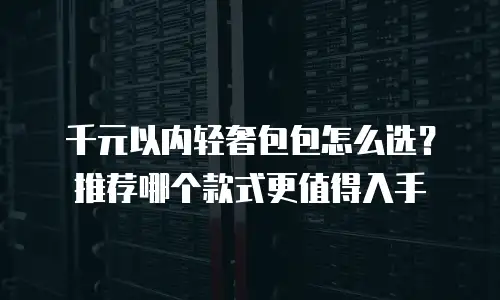 千元以内轻奢包包怎么选？推荐哪个款式更值得入手