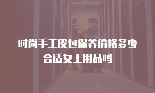 时尚手工皮包保养价格多少合适女士用品吗