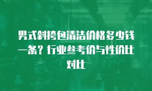 男式斜挎包清洁价格多少钱一条？行业参考价与性价比对比