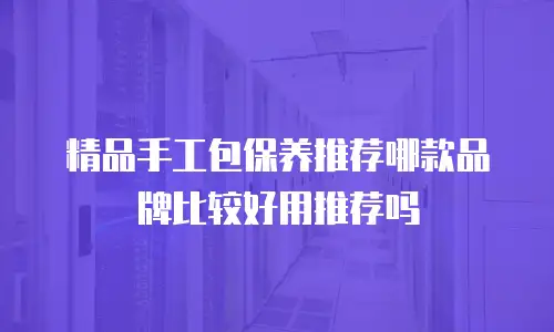 精品手工包保养推荐哪款品牌比较好用推荐吗
