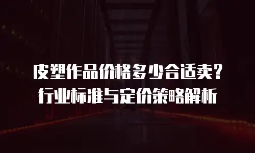 皮塑作品价格多少合适卖？行业标准与定价策略解析