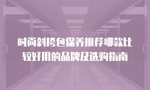 时尚斜挎包保养推荐哪款比较好用的品牌及选购指南
