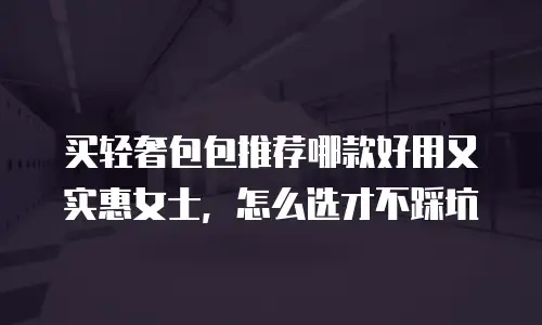 买轻奢包包推荐哪款好用又实惠女士，怎么选才不踩坑