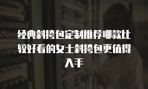 经典斜挎包定制推荐哪款比较好看的女士斜挎包更值得入手