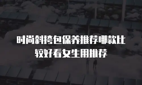 时尚斜挎包保养推荐哪款比较好看女生用推荐