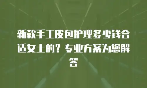 新款手工皮包护理多少钱合适女士的？专业方案为您解答