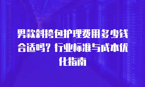 男款斜挎包护理费用多少钱合适吗？行业标准与成本优化指南