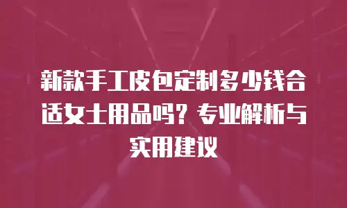 新款手工皮包定制多少钱合适女士用品吗？专业解析与实用建议