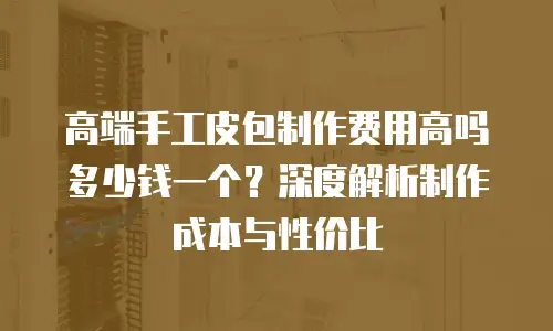 高端手工皮包制作费用高吗多少钱一个？深度解析制作成本与性价比