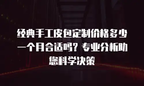 经典手工皮包定制价格多少一个月合适吗？专业分析助您科学决策