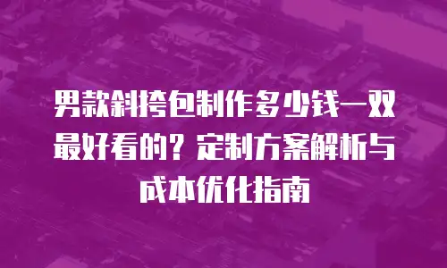 男款斜挎包制作多少钱一双最好看的？定制方案解析与成本优化指南