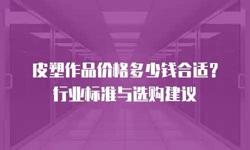皮塑作品价格多少钱合适？行业标准与选购建议