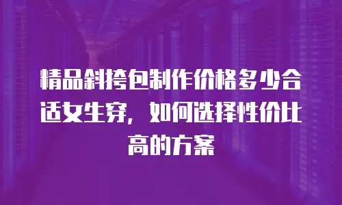 精品斜挎包制作价格多少合适女生穿，如何选择性价比高的方案