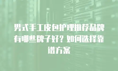 男式手工皮包护理推荐品牌有哪些牌子好？如何选择靠谱方案