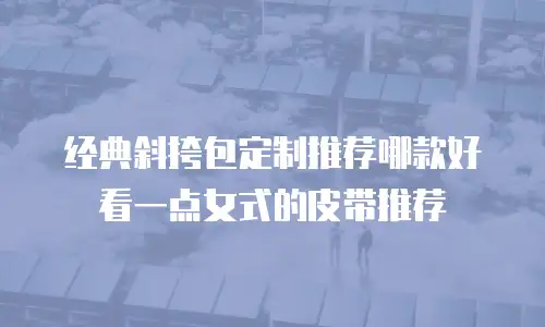 经典斜挎包定制推荐哪款好看一点女式的皮带推荐
