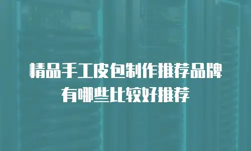 精品手工皮包制作推荐品牌有哪些比较好推荐
