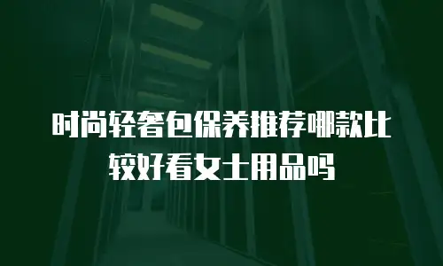 时尚轻奢包保养推荐哪款比较好看女士用品吗
