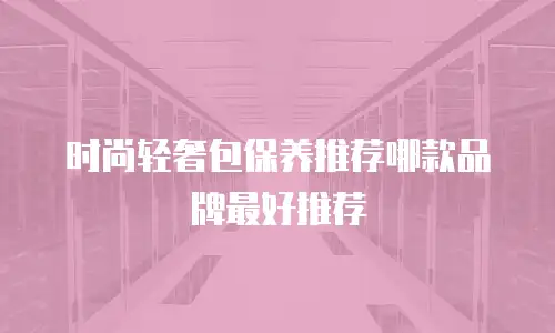 时尚轻奢包保养推荐哪款品牌最好推荐