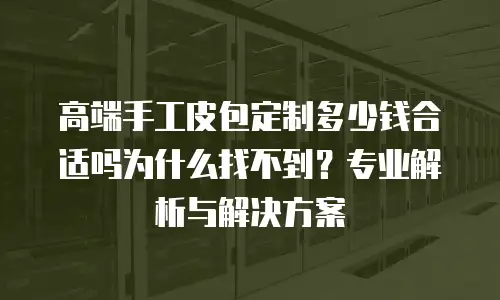 高端手工皮包定制多少钱合适吗为什么找不到？专业解析与解决方案