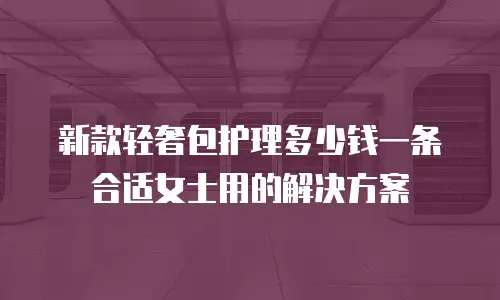 新款轻奢包护理多少钱一条合适女士用的解决方案