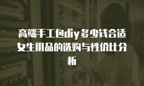 高端手工包diy多少钱合适女生用品的选购与性价比分析