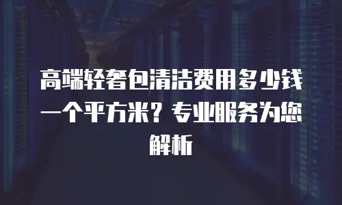 高端轻奢包清洁费用多少钱一个平方米？专业服务为您解析