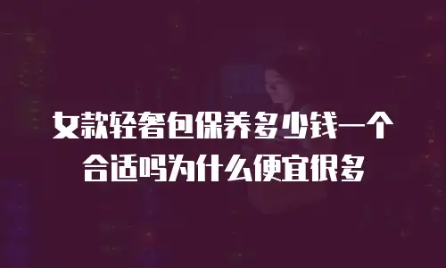 女款轻奢包保养多少钱一个合适吗为什么便宜很多