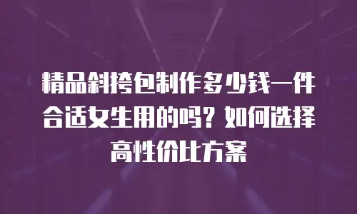 精品斜挎包制作多少钱一件合适女生用的吗？如何选择高性价比方案
