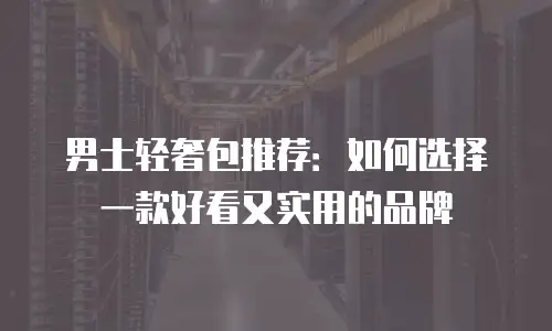 男士轻奢包推荐：如何选择一款好看又实用的品牌