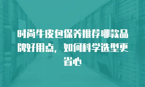 时尚牛皮包保养推荐哪款品牌好用点，如何科学选型更省心