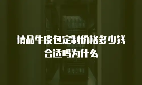 精品牛皮包定制价格多少钱合适吗为什么