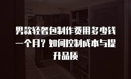 男款轻奢包制作费用多少钱一个月？如何控制成本与提升品质