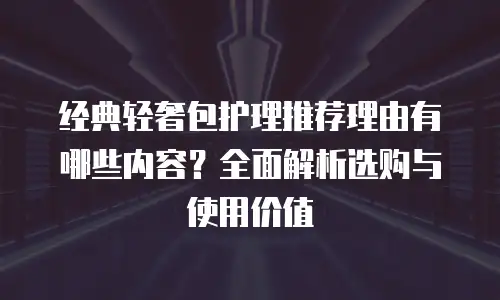 经典轻奢包护理推荐理由有哪些内容？全面解析选购与使用价值