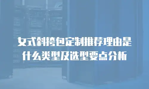女式斜挎包定制推荐理由是什么类型及选型要点分析