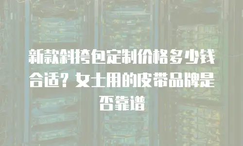 新款斜挎包定制价格多少钱合适？女士用的皮带品牌是否靠谱