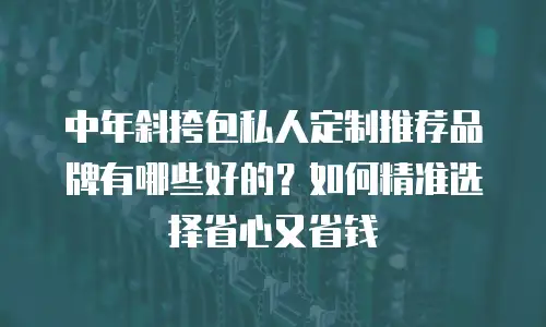 中年斜挎包私人定制推荐品牌有哪些好的？如何精准选择省心又省钱