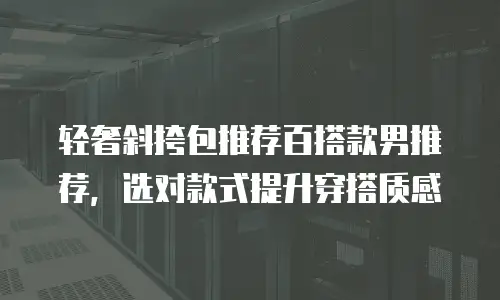 轻奢斜挎包推荐百搭款男推荐，选对款式提升穿搭质感