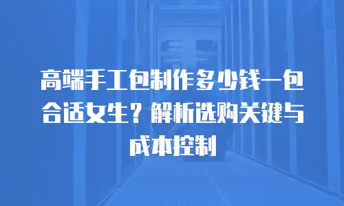 高端手工包制作多少钱一包合适女生？解析选购关键与成本控制