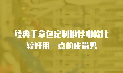 经典手拿包定制推荐哪款比较好用一点的皮带男
