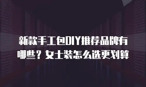 新款手工包DIY推荐品牌有哪些？女士装怎么选更划算