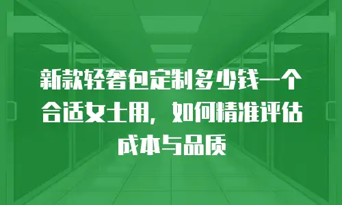 新款轻奢包定制多少钱一个合适女士用，如何精准评估成本与品质