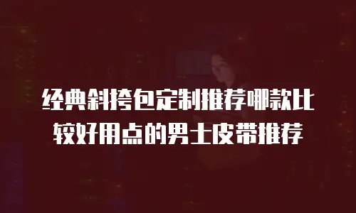 经典斜挎包定制推荐哪款比较好用点的男士皮带推荐