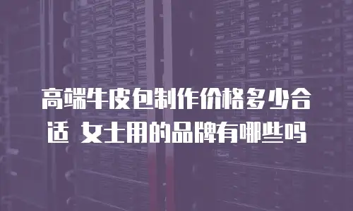 高端牛皮包制作价格多少合适 女士用的品牌有哪些吗
