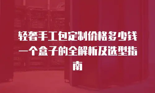 轻奢手工包定制价格多少钱一个盒子的全解析及选型指南