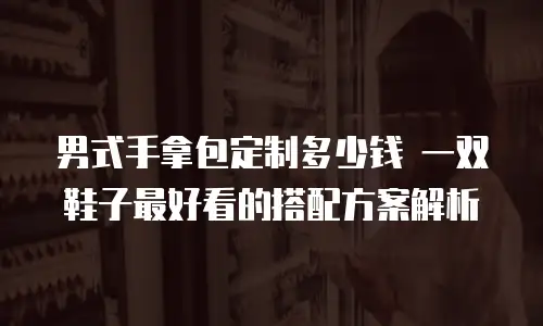 男式手拿包定制多少钱 一双鞋子最好看的搭配方案解析