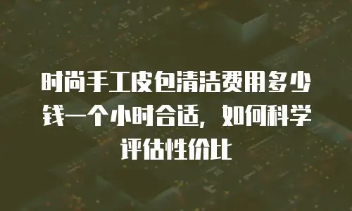 时尚手工皮包清洁费用多少钱一个小时合适，如何科学评估性价比