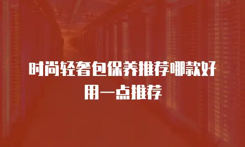 时尚轻奢包保养推荐哪款好用一点推荐