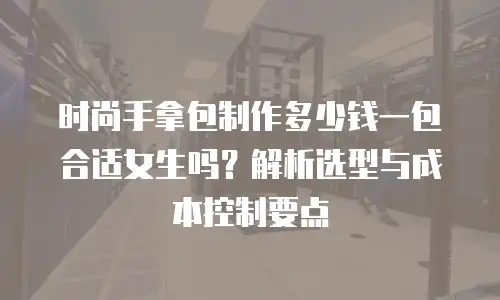 时尚手拿包制作多少钱一包合适女生吗？解析选型与成本控制要点
