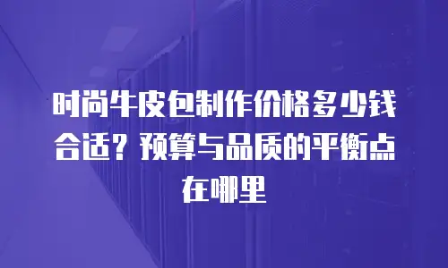 时尚牛皮包制作价格多少钱合适？预算与品质的平衡点在哪里