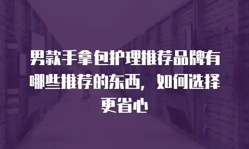 男款手拿包护理推荐品牌有哪些推荐的东西，如何选择更省心